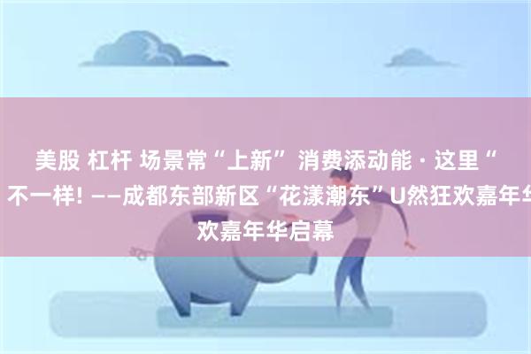 美股 杠杆 场景常“上新” 消费添动能 · 这里“五一”不一样! ——成都东部新区“花漾潮东”U然狂欢嘉年华启幕