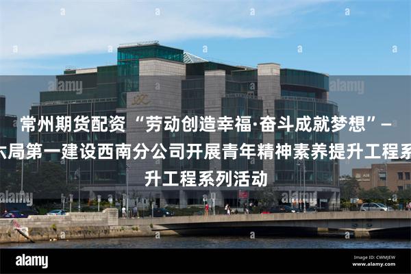 常州期货配资 “劳动创造幸福·奋斗成就梦想”——中建六局第一建设西南分公司开展青年精神素养提升工程系列活动