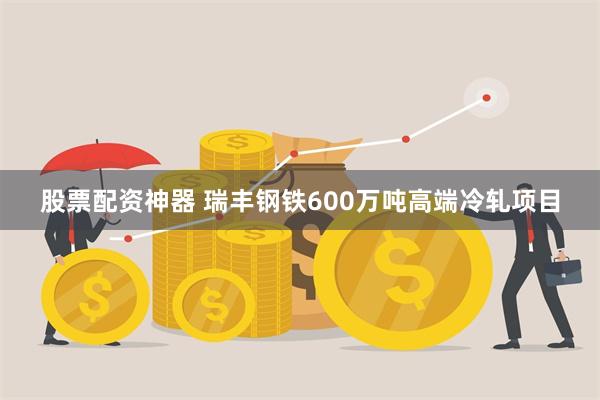 股票配资神器 瑞丰钢铁600万吨高端冷轧项目