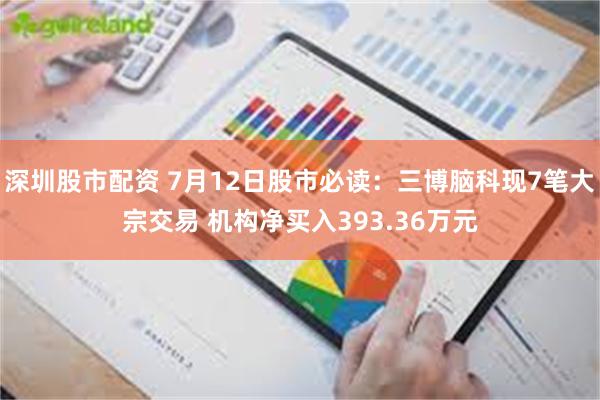 深圳股市配资 7月12日股市必读：三博脑科现7笔大宗交易 机构净买入393.36万元