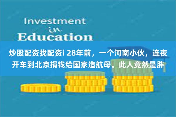 炒股配资找配资i 28年前，一个河南小伙，连夜开车到北京捐钱给国家造航母。此人竟然是胖