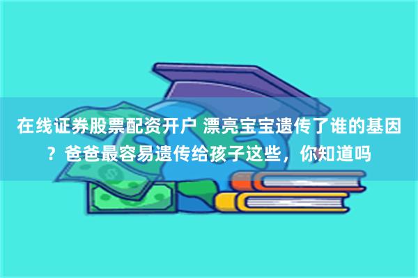 在线证券股票配资开户 漂亮宝宝遗传了谁的基因？爸爸最容易遗传给孩子这些，你知道吗