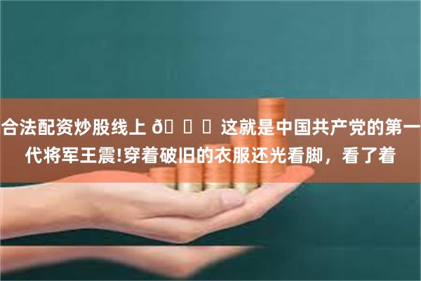 合法配资炒股线上 🌞这就是中国共产党的第一代将军王震!穿着破旧的衣服还光看脚，看了着