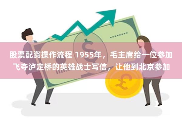 股票配资操作流程 1955年，毛主席给一位参加飞夺泸定桥的英雄战士写信，让他到北京参加