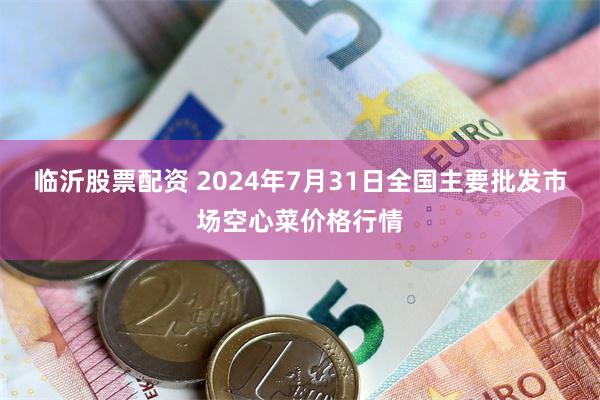 临沂股票配资 2024年7月31日全国主要批发市场空心菜价格行情