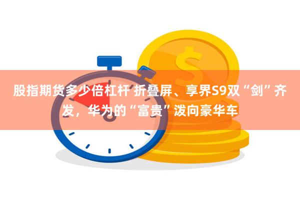 股指期货多少倍杠杆 折叠屏、享界S9双“剑”齐发，华为的“富贵”泼向豪华车