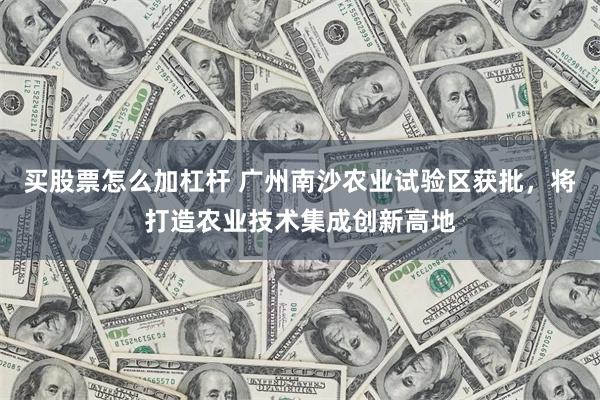 买股票怎么加杠杆 广州南沙农业试验区获批，将打造农业技术集成创新高地