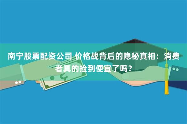 南宁股票配资公司 价格战背后的隐秘真相：消费者真的捡到便宜了吗？