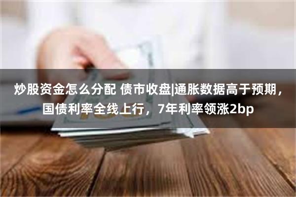 炒股资金怎么分配 债市收盘|通胀数据高于预期，国债利率全线上行，7年利率领涨2bp