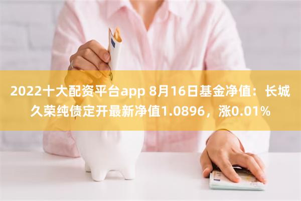 2022十大配资平台app 8月16日基金净值：长城久荣纯债定开最新净值1.0896，涨0.01%