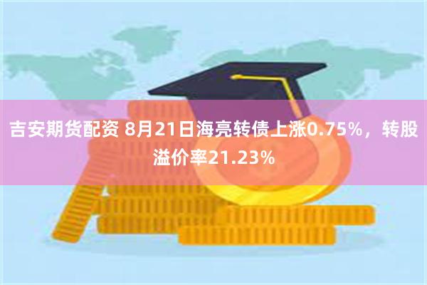 吉安期货配资 8月21日海亮转债上涨0.75%，转股溢价率21.23%