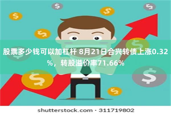 股票多少钱可以加杠杆 8月21日合兴转债上涨0.32%，转股溢价率71.66%