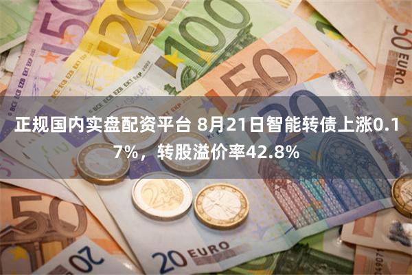 正规国内实盘配资平台 8月21日智能转债上涨0.17%，转股溢价率42.8%