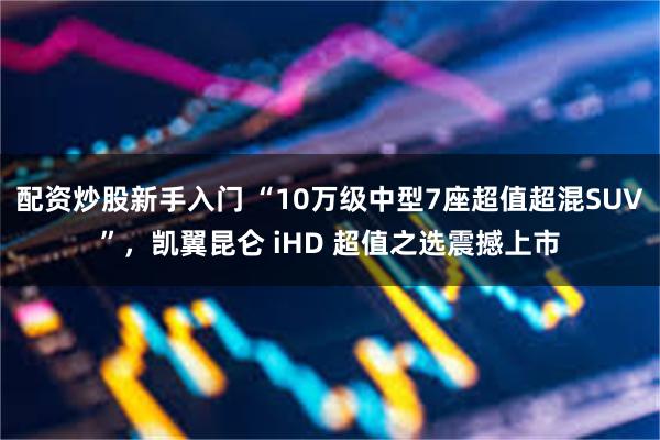 配资炒股新手入门 “10万级中型7座超值超混SUV”，凯翼昆仑 iHD 超值之选震撼上市