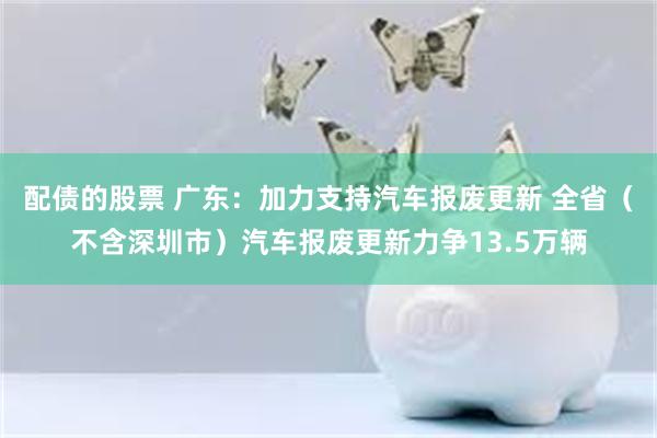 配债的股票 广东：加力支持汽车报废更新 全省（不含深圳市）汽车报废更新力争13.5万辆