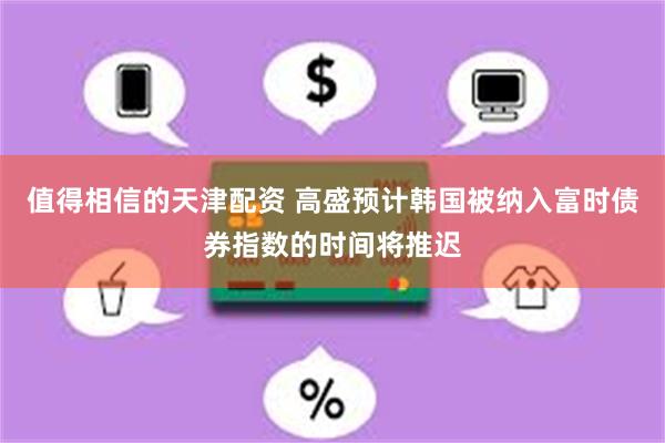 值得相信的天津配资 高盛预计韩国被纳入富时债券指数的时间将推迟