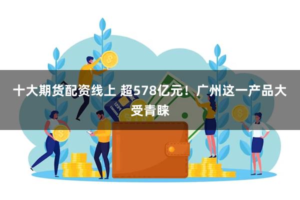 十大期货配资线上 超578亿元！广州这一产品大受青睐