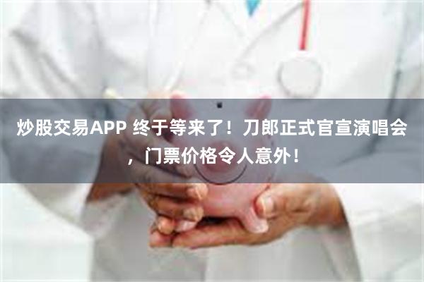 炒股交易APP 终于等来了！刀郎正式官宣演唱会，门票价格令人意外！