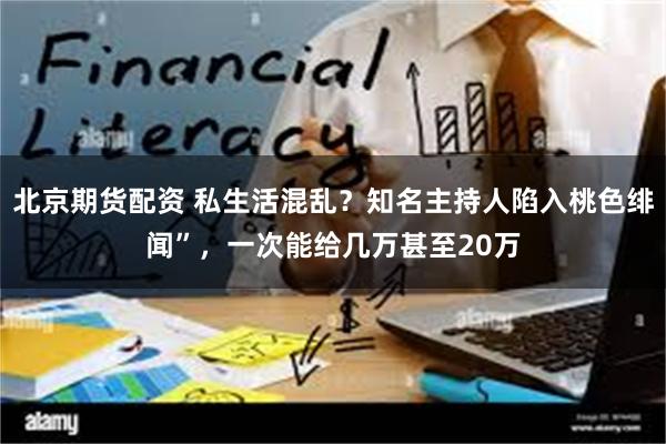 北京期货配资 私生活混乱？知名主持人陷入桃色绯闻”，一次能给几万甚至20万