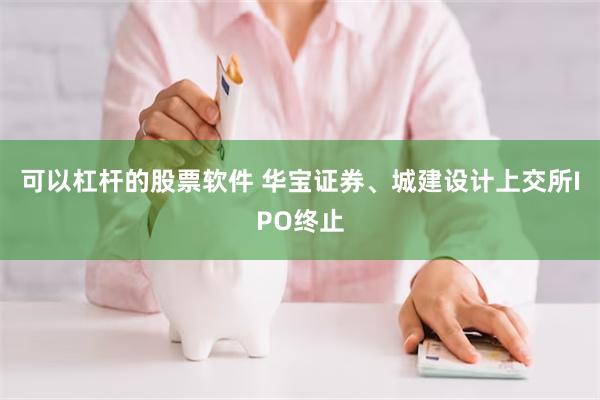 可以杠杆的股票软件 华宝证券、城建设计上交所IPO终止