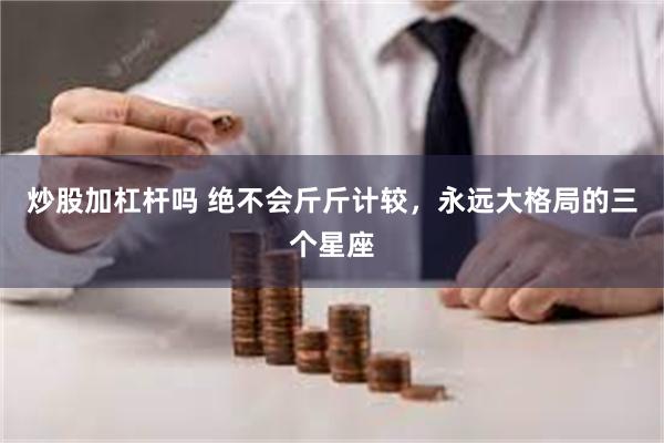 炒股加杠杆吗 绝不会斤斤计较，永远大格局的三个星座