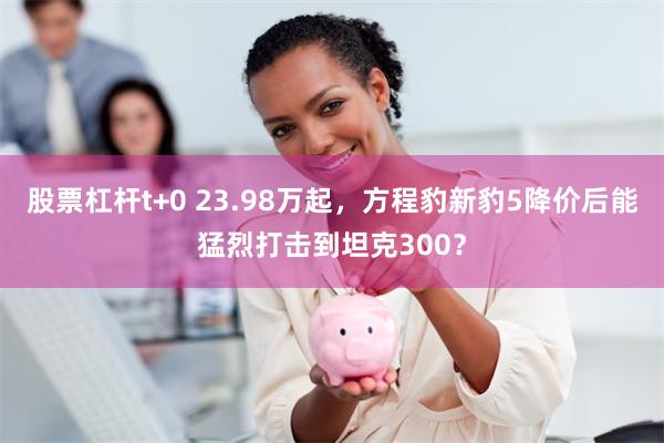 股票杠杆t+0 23.98万起，方程豹新豹5降价后能猛烈打击到坦克300？