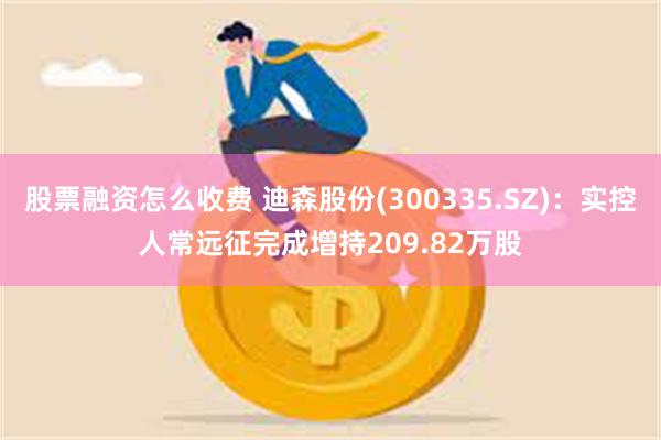 股票融资怎么收费 迪森股份(300335.SZ)：实控人常远征完成增持209.82万股